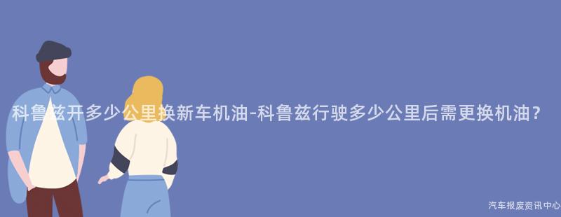 科鲁兹开多少公里换新车机油-科鲁兹行驶多少公里后需更换机油？
