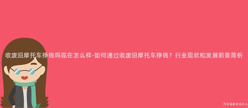 收废旧摩托车挣钱吗现在怎么样-如何通过收废旧摩托车挣钱？行业现状和发展前景简析