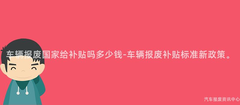 车辆报废国家给补贴吗多少钱-车辆报废补贴标准新政策。