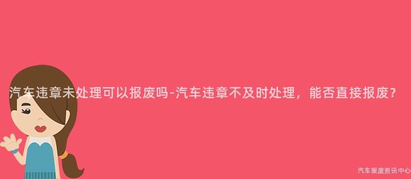 汽车违章未处理可以报废吗-汽车违章不及时处理，能否直接报废？