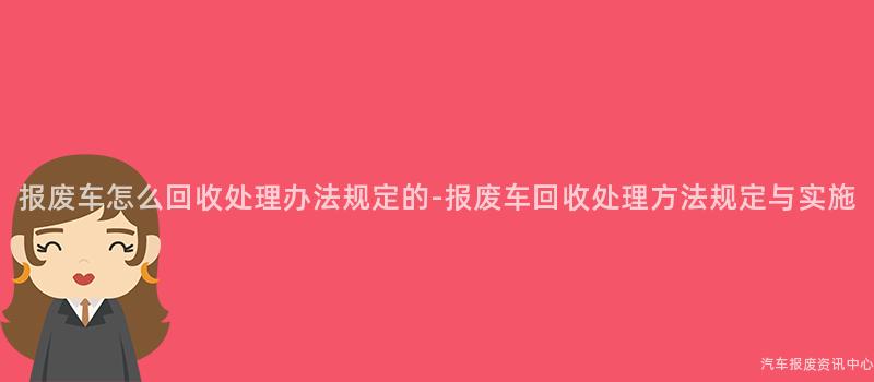 报废车怎么回收处理办法规定的-报废车回收处理方法规定与实施