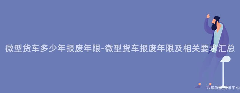 微型货车多少年报废年限-微型货车报废年限及相关要求汇总