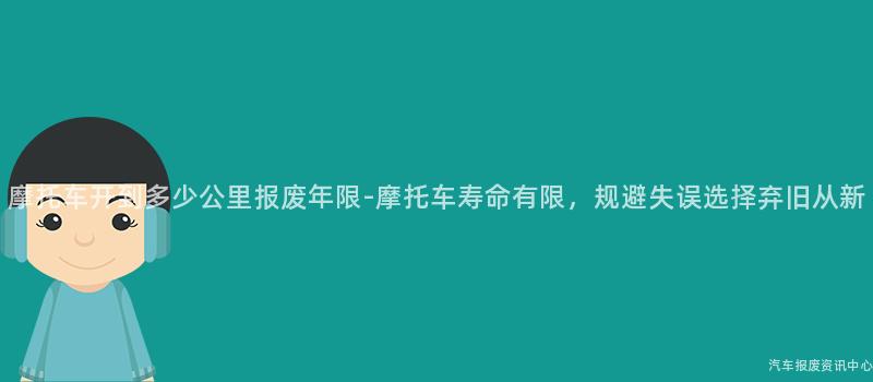 摩托车开到多少公里报废年限-摩托车寿命有限，规避失误选择弃旧从新