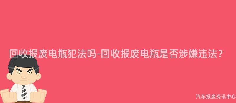 回收报废电瓶犯法吗-回收报废电瓶是否涉嫌违法？