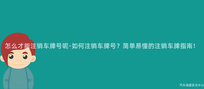 怎么才能注销车牌号呢-如何注销车牌号？简单易懂的注销车牌指南！