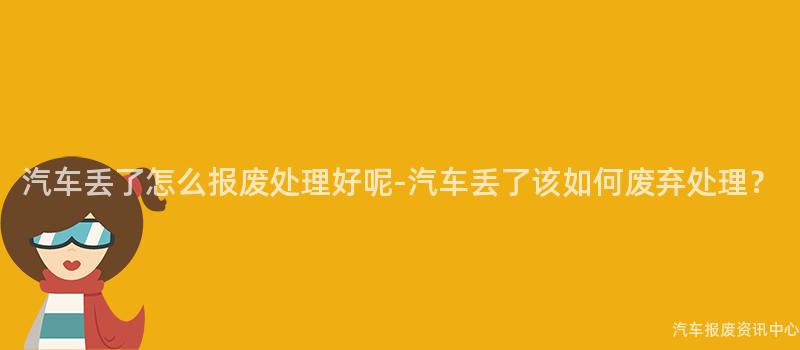汽车丢了怎么报废处理好呢-汽车丢了该如何废弃处理？