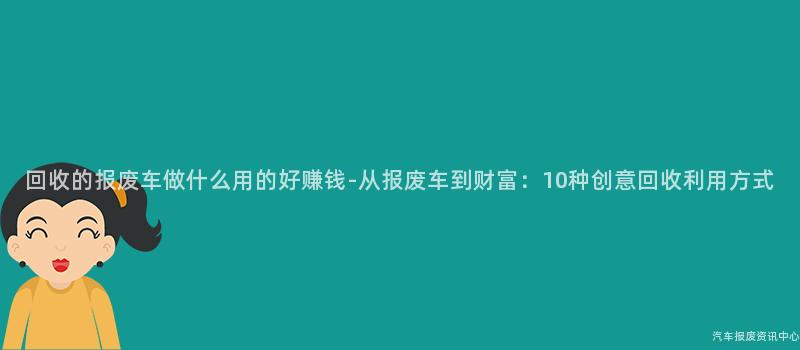 回收的报废车做什么用的好赚钱-从报废车到财富：10种创意回收利用方式