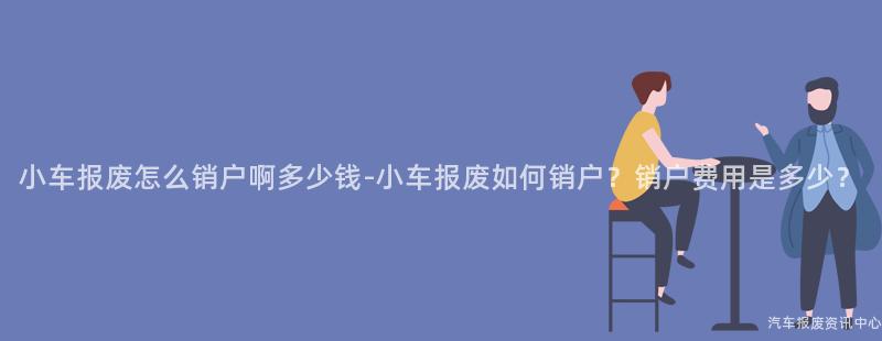 小车报废怎么销户啊多少钱-小车报废如何销户？销户费用是多少？
