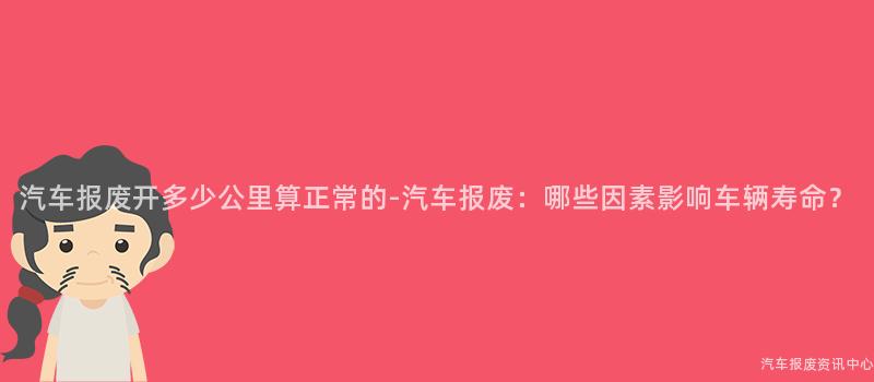 汽车报废开多少公里算正常的-汽车报废：哪些因素影响车辆寿命？
