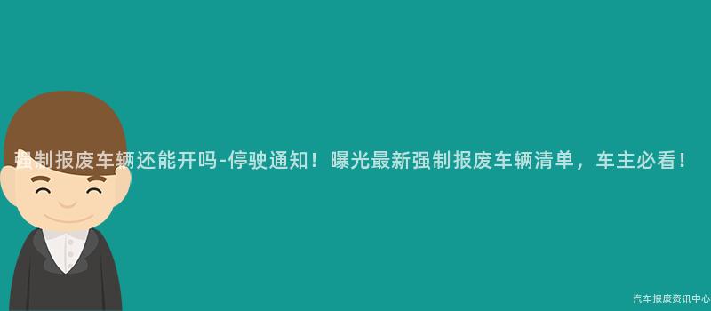 强制报废车辆还能开吗-停驶通知！曝光最新强制报废车辆清单，车主必看！