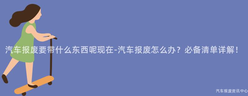 汽车报废要带什么东西呢现在-汽车报废怎么办？必备清单详解！