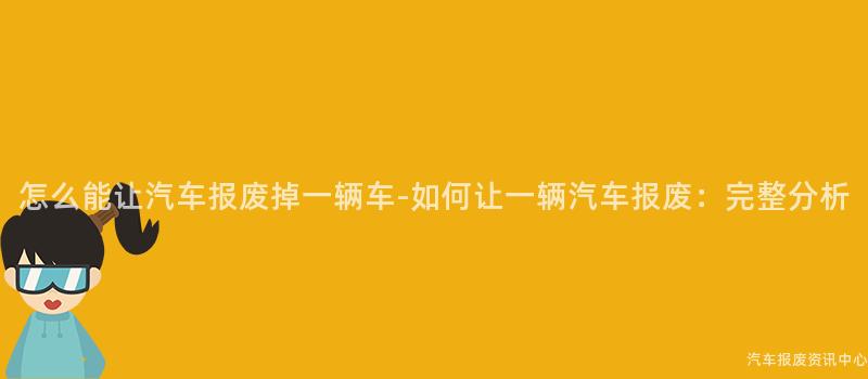 怎么能让汽车报废掉一辆车-如何让一辆汽车报废：完整分析