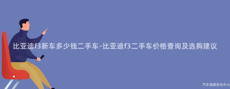 比亚迪f3新车多少钱二手车-比亚迪f3二手车价格查询及选购建议