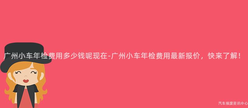 广州小车年检费用多少钱呢现在-广州小车年检费用最新报价，快来了解！