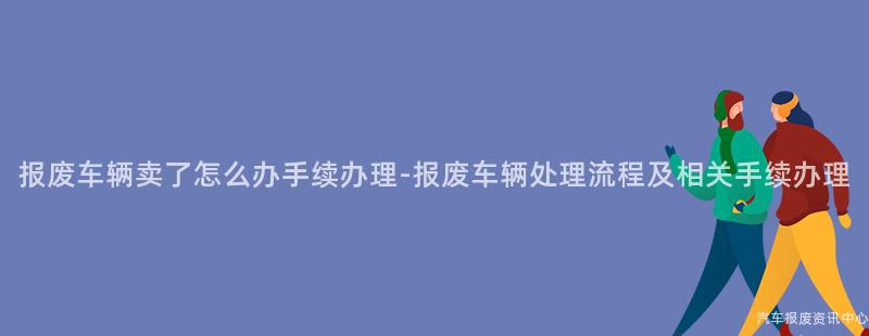 报废车辆卖了怎么办手续办理-报废车辆处理流程及相关手续办理