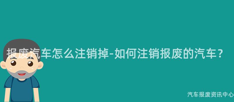 报废汽车怎么注销掉-如何注销报废的汽车？