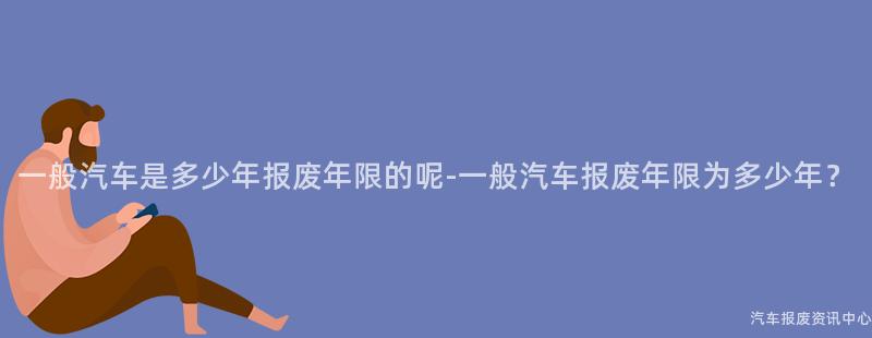 一般汽车是多少年报废年限的呢-一般汽车报废年限为多少年？