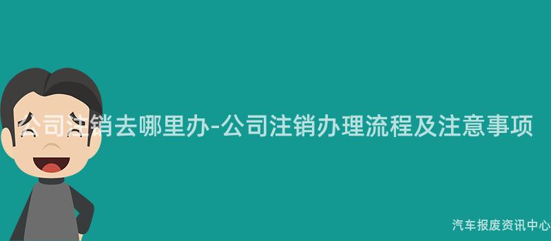 公司注销去哪里办-公司注销办理流程及注意事项
