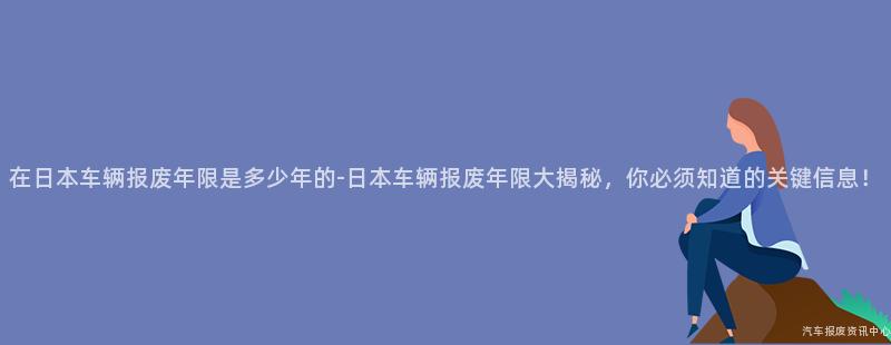 在日本车辆报废年限是多少年的-日本车辆报废年限大揭秘，你必须知道的关键信息！
