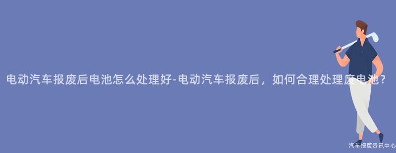 电动汽车报废后电池怎么处理好-电动汽车报废后，如何合理处理废电池？
