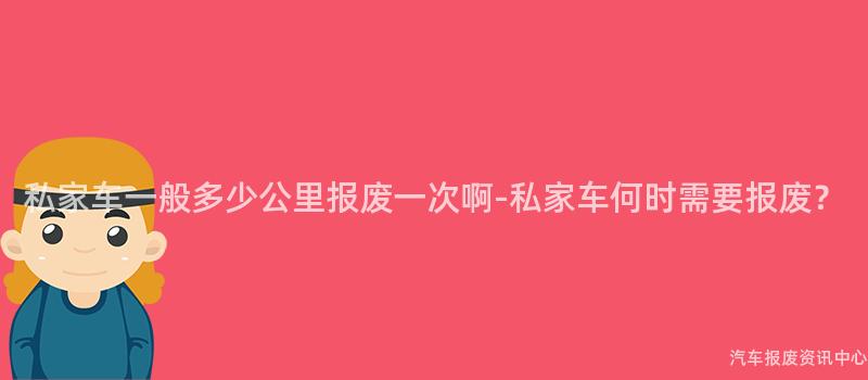 私家车一般多少公里报废一次啊-私家车何时需要报废？