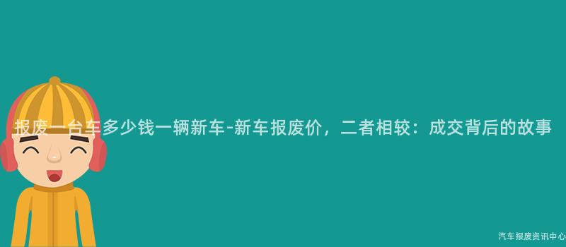 报废一台车多少钱一辆新车-新车报废价，二者相较：成交背后的故事