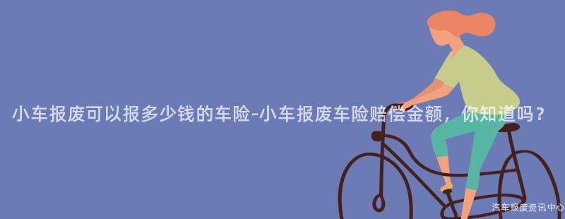 小车报废可以报多少钱的车险-小车报废车险赔偿金额，你知道吗？