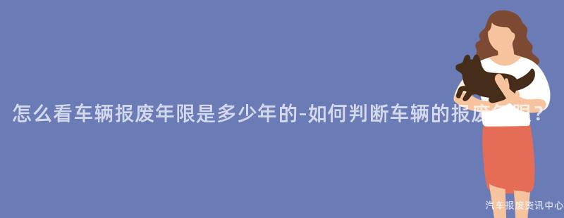 怎么看车辆报废年限是多少年的-如何判断车辆的报废年限？