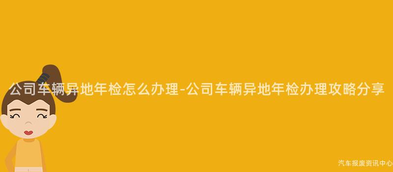 公司车辆异地年检怎么办理-公司车辆异地年检办理攻略分享