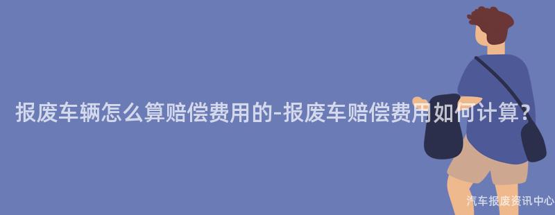 报废车辆怎么算赔偿费用的-报废车赔偿费用如何计算？