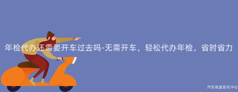 年检代办还需要开车过去吗-无需开车，轻松代办年检，省时省力