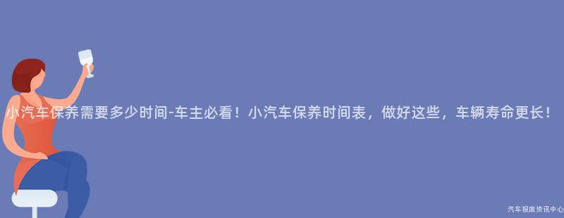 小汽车保养需要多少时间-车主必看！小汽车保养时间表，做好这些，车辆寿命更长！