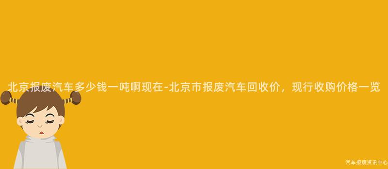 北京报废汽车多少钱一吨啊现在-北京市报废汽车回收价，现行收购价格一览