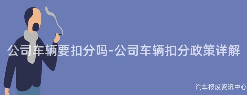 公司车辆要扣分吗-公司车辆扣分政策详解