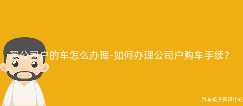 买公司户的车怎么办理-如何办理公司户购车手续？