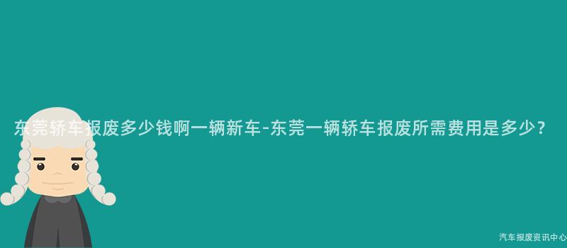 东莞轿车报废多少钱啊一辆新车-东莞一辆轿车报废所需费用是多少？