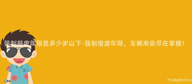 强制报废年限是多少岁以下-强制报废年限，车辆寿命尽在掌握！