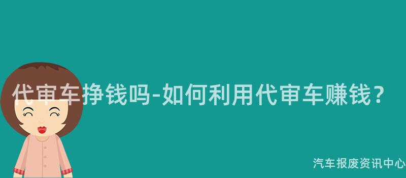 代审车挣钱吗-如何利用代审车赚钱？