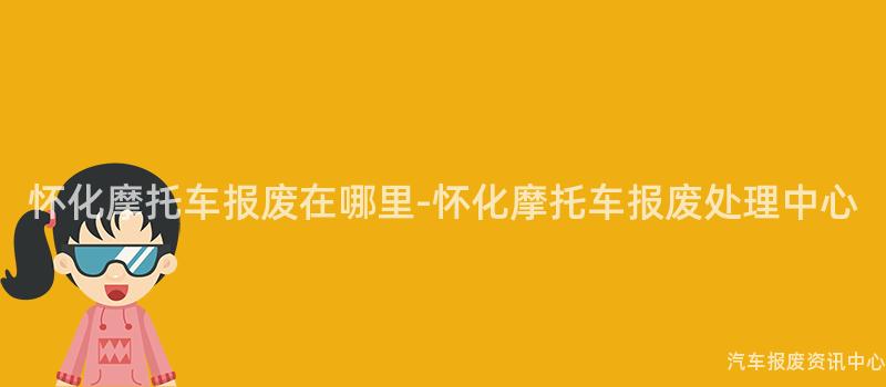 怀化摩托车报废在哪里-怀化摩托车报废处理中心