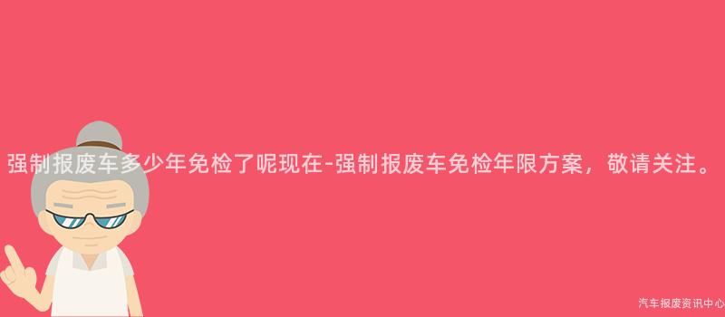 强制报废车多少年免检了呢现在-强制报废车免检年限方案，敬请关注。