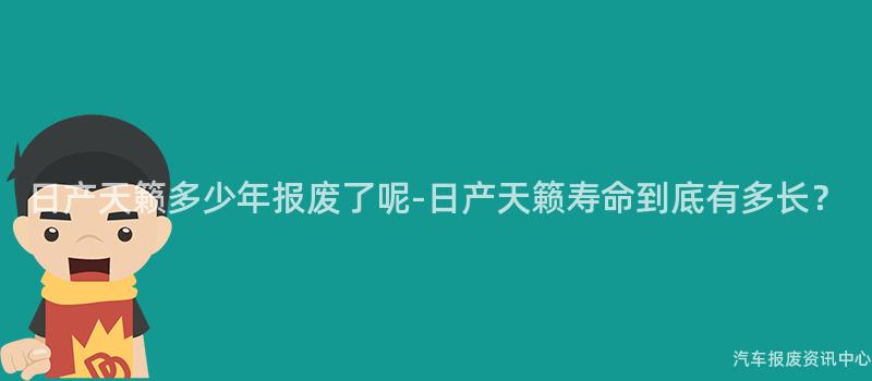 日产天籁多少年报废了呢-日产天籁寿命到底有多长？