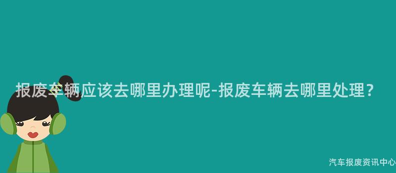 报废车辆应该去哪里办理呢-报废车辆去哪里处理？