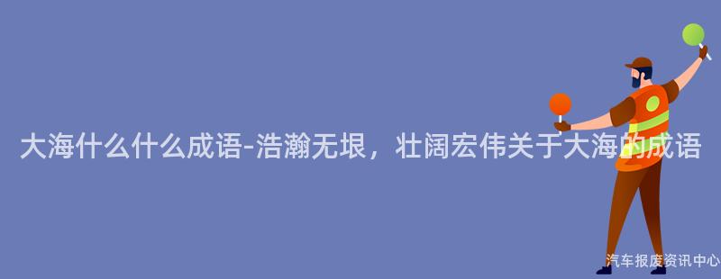 大海什么什么成语-浩瀚无垠，壮阔宏伟关于大海的成语