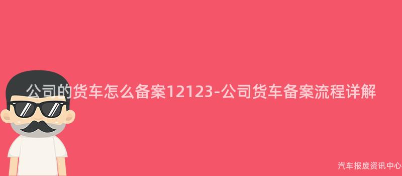 公司的货车怎么备案12123-公司货车备案流程详解
