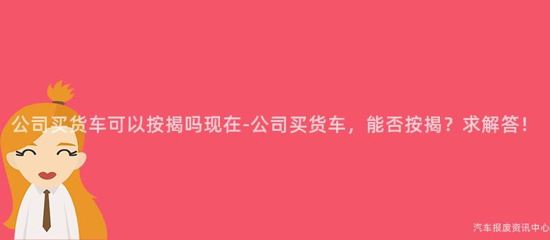 公司买货车可以按揭吗现在-公司买货车，能否按揭？求解答！