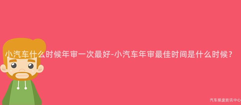 小汽车什么时候年审一次最好-小汽车年审最佳时间是什么时候？