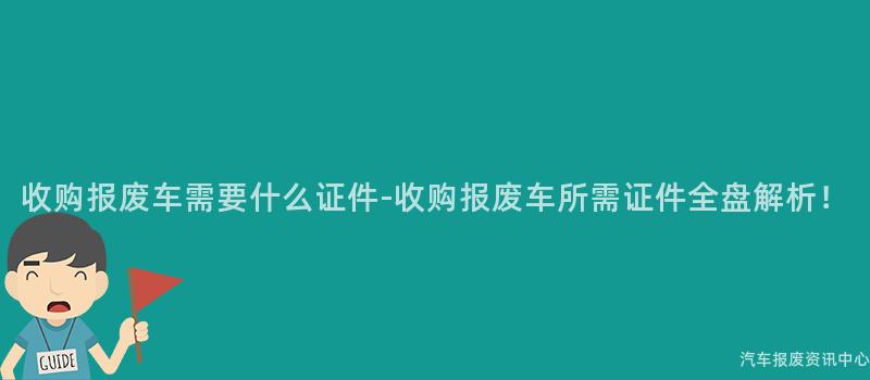 收购报废车需要什么证件-收购报废车所需证件全盘解析！
