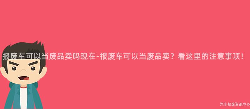 报废车可以当废品卖吗现在-报废车可以当废品卖？看这里的注意事项！