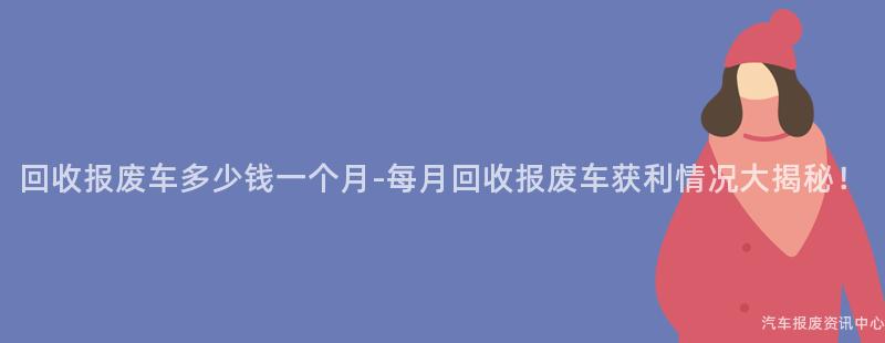 回收报废车多少钱一个月-每月回收报废车获利情况大揭秘！