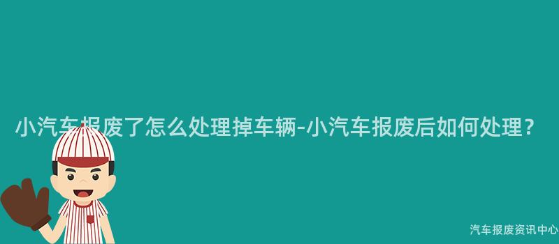 小汽车报废了怎么处理掉车辆-小汽车报废后如何处理？
